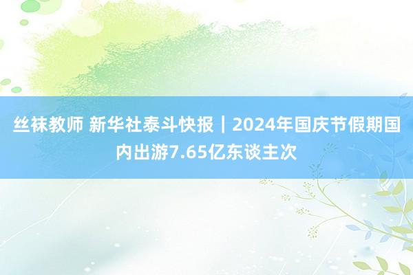 丝袜教师 新华社泰斗快报｜2024年国庆节假期国内出游7.65亿东谈主次