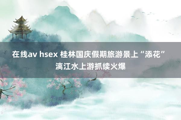 在线av hsex 桂林国庆假期旅游景上“添花” 漓江水上游抓续火爆