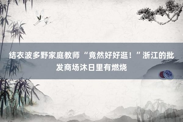 结衣波多野家庭教师 “竟然好好逛！”浙江的批发商场沐日里有燃烧