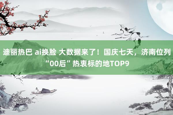 迪丽热巴 ai换脸 大数据来了！国庆七天，济南位列“00后”热衷标的地TOP9