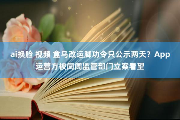 ai换脸 视频 盒马改运脚功令只公示两天？App运营方被阛阓监管部门立案看望