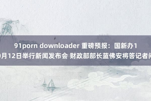 91porn downloader 重磅预报：国新办10月12日举行新闻发布会 财政部部长蓝佛安将答记者问