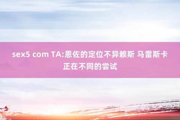 sex5 com TA:恩佐的定位不异赖斯 马雷斯卡正在不同的尝试