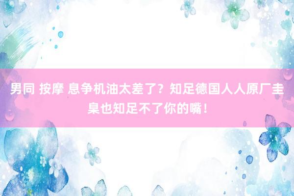 男同 按摩 息争机油太差了？知足德国人人原厂圭臬也知足不了你的嘴！