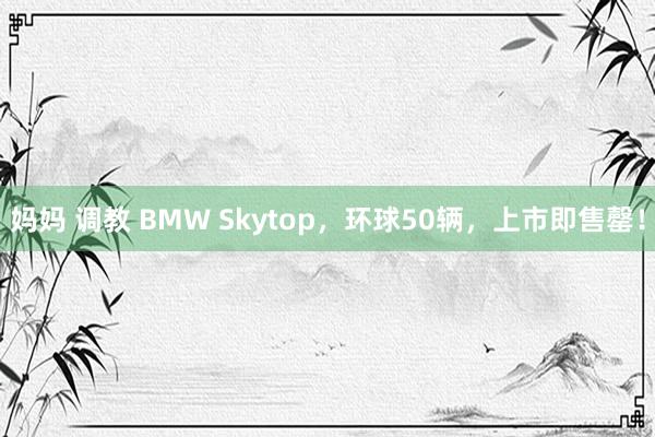 妈妈 调教 BMW Skytop，环球50辆，上市即售罄！