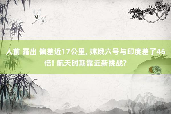 人前 露出 偏差近17公里， 嫦娥六号与印度差了46倍! 航天时期靠近新挑战?