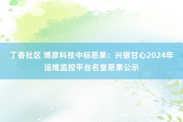 丁香社区 博彦科技中标恶果：兴银甘心2024年运维监控平台名堂恶果公示