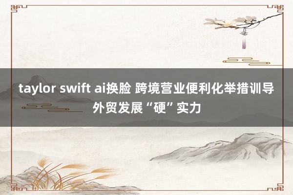 taylor swift ai换脸 跨境营业便利化举措训导外贸发展“硬”实力