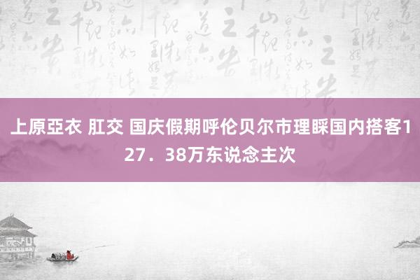 上原亞衣 肛交 国庆假期呼伦贝尔市理睬国内搭客127．38万东说念主次