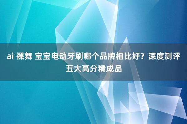 ai 裸舞 宝宝电动牙刷哪个品牌相比好？深度测评五大高分精成品