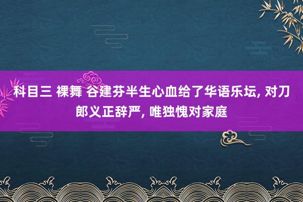 科目三 裸舞 谷建芬半生心血给了华语乐坛， 对刀郎义正辞严， 唯独愧对家庭