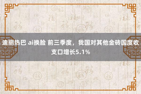 迪丽热巴 ai换脸 前三季度，我国对其他金砖国度收支口增长5.1%