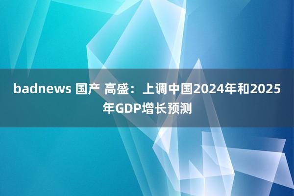 badnews 国产 高盛：上调中国2024年和2025年GDP增长预测