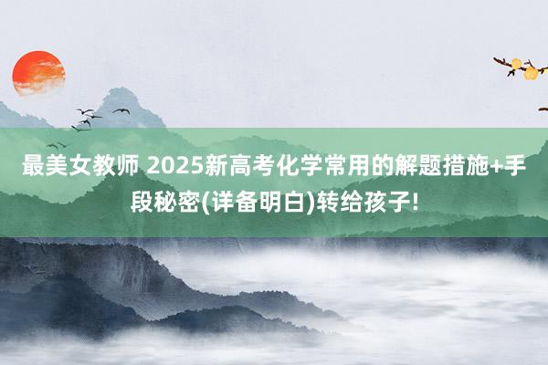 最美女教师 2025新高考化学常用的解题措施+手段秘密(详备明白)转给孩子!