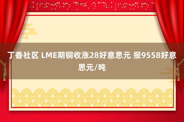 丁香社区 LME期铜收涨28好意思元 报9558好意思元/吨