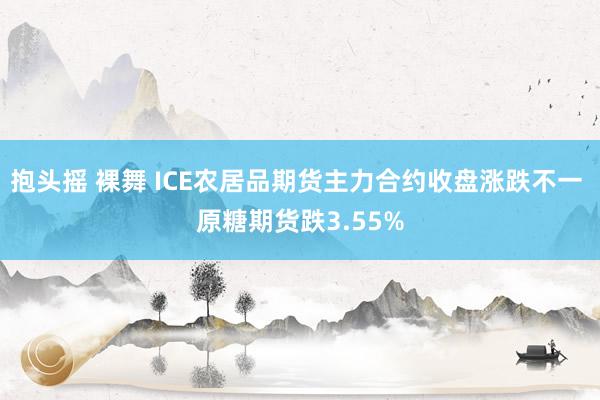 抱头摇 裸舞 ICE农居品期货主力合约收盘涨跌不一 原糖期货跌3.55%