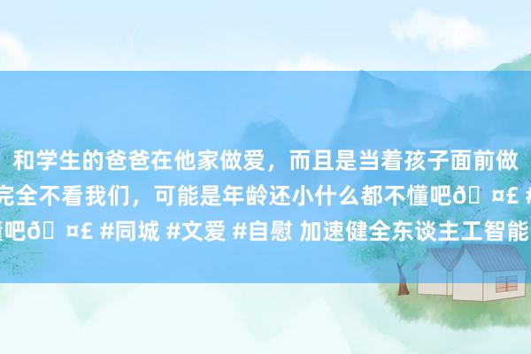 和学生的爸爸在他家做爱，而且是当着孩子面前做爱，太刺激了，孩子完全不看我们，可能是年龄还小什么都不懂吧🤣 #同城 #文爱 #自慰 加速健全东谈主工智能改变应用机制