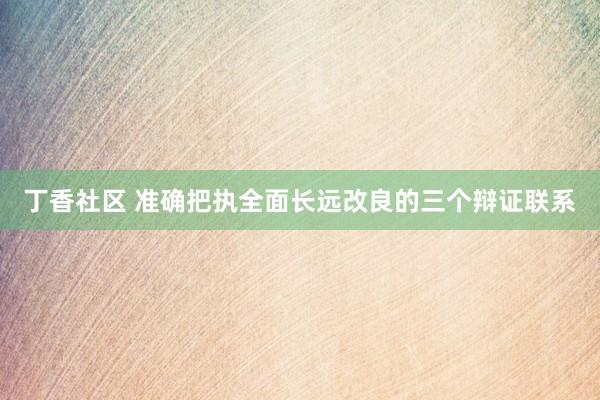 丁香社区 准确把执全面长远改良的三个辩证联系