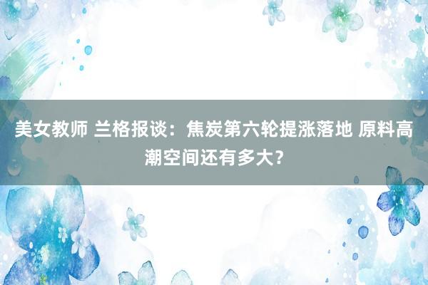 美女教师 兰格报谈：焦炭第六轮提涨落地 原料高潮空间还有多大？