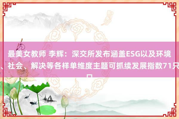 最美女教师 李辉：深交所发布涵盖ESG以及环境、社会、解决等各样单维度主题可抓续发展指数71只