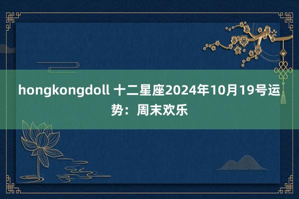 hongkongdoll 十二星座2024年10月19号运势：周末欢乐