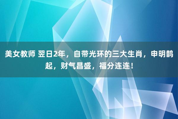 美女教师 翌日2年，自带光环的三大生肖，申明鹊起，财气昌盛，福分连连！