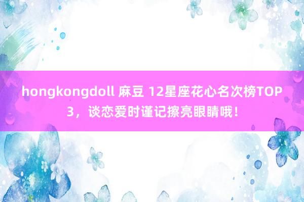 hongkongdoll 麻豆 12星座花心名次榜TOP3，谈恋爱时谨记擦亮眼睛哦！