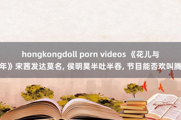 hongkongdoll porn videos 《花儿与少年》宋茜发达莫名， 侯明昊半吐半吞， 节目能否欢叫腾达