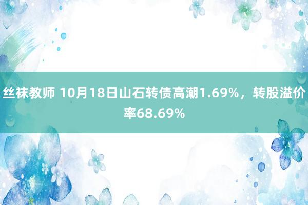 丝袜教师 10月18日山石转债高潮1.69%，转股溢价率68.69%