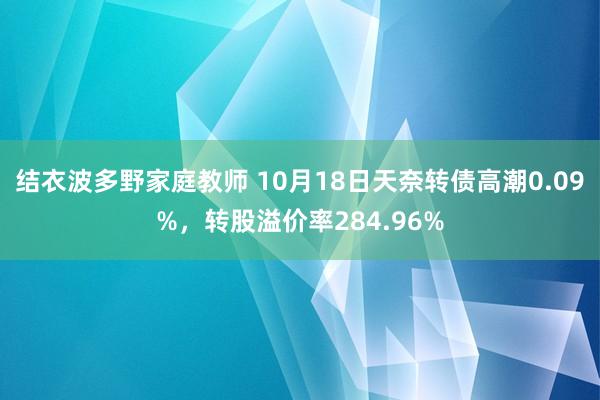 结衣波多野家庭教师 10月18日天奈转债高潮0.09%，转股溢价率284.96%