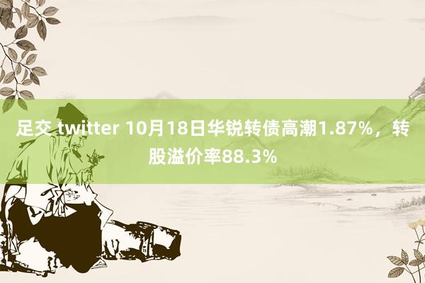 足交 twitter 10月18日华锐转债高潮1.87%，转股溢价率88.3%