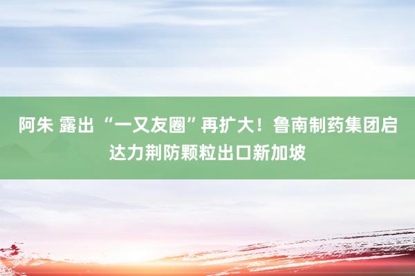 阿朱 露出 “一又友圈”再扩大！鲁南制药集团启达力荆防颗粒出口新加坡