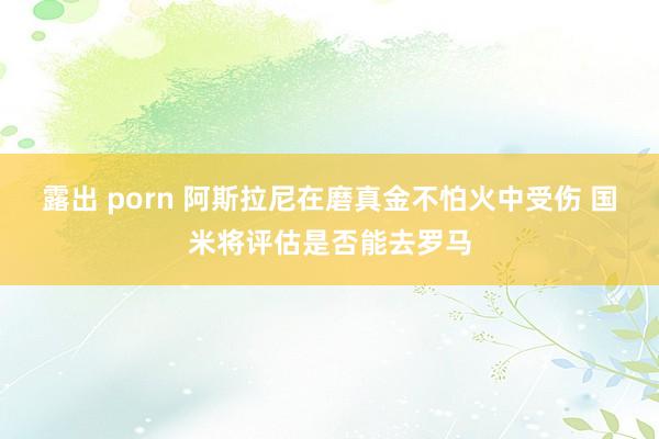 露出 porn 阿斯拉尼在磨真金不怕火中受伤 国米将评估是否能去罗马