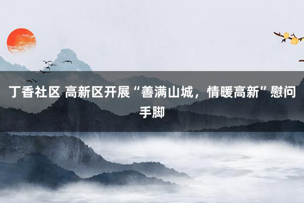 丁香社区 高新区开展“善满山城，情暖高新”慰问手脚