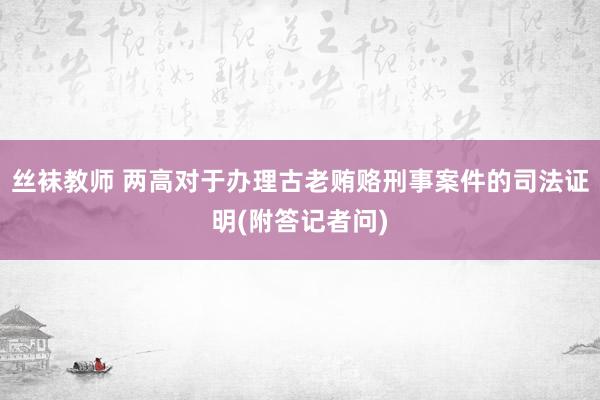 丝袜教师 两高对于办理古老贿赂刑事案件的司法证明(附答记者问)