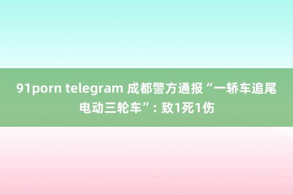 91porn telegram 成都警方通报“一轿车追尾电动三轮车”: 致1死1伤