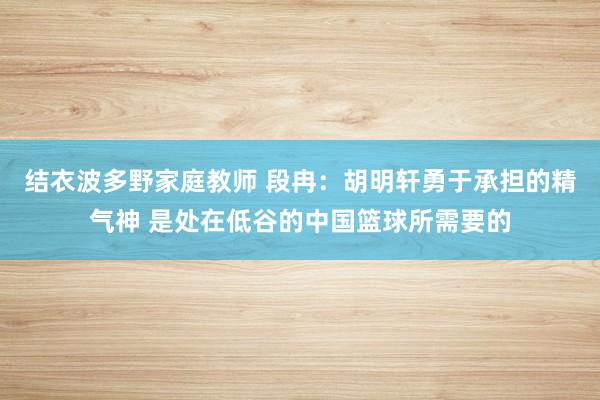 结衣波多野家庭教师 段冉：胡明轩勇于承担的精气神 是处在低谷的中国篮球所需要的