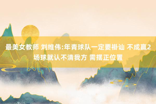 最美女教师 刘维伟:年青球队一定要褂讪 不成赢2场球就认不清我方 需摆正位置