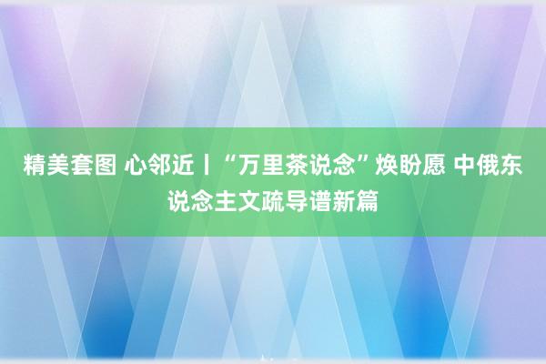 精美套图 心邻近丨“万里茶说念”焕盼愿 中俄东说念主文疏导谱新篇