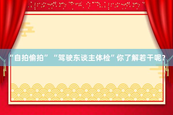 “自拍偷拍” “驾驶东谈主体检”你了解若干呢？