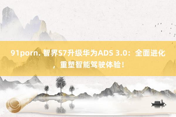 91porn. 智界S7升级华为ADS 3.0：全面进化，重塑智能驾驶体验！