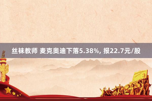 丝袜教师 麦克奥迪下落5.38%， 报22.7元/股