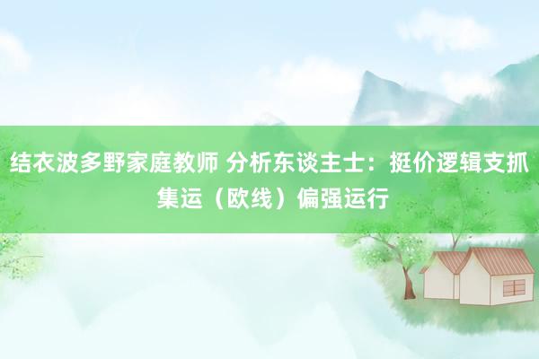 结衣波多野家庭教师 分析东谈主士：挺价逻辑支抓 集运（欧线）偏强运行