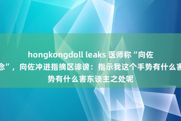 hongkongdoll leaks 医师称“向佐手势尽量别作念”，向佐冲进指摘区诽谤：指示我这个手势有什么害东谈主之处呢