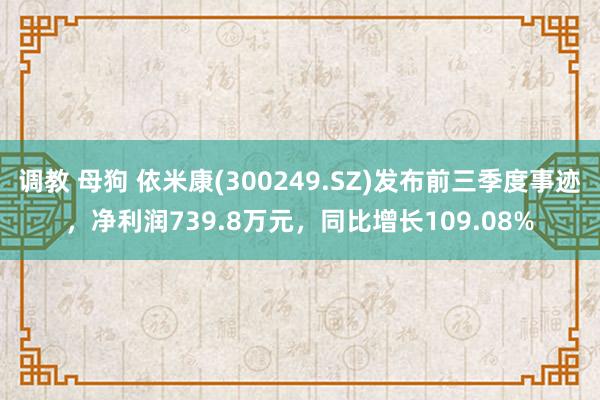 调教 母狗 依米康(300249.SZ)发布前三季度事迹，净利润739.8万元，同比增长109.08%