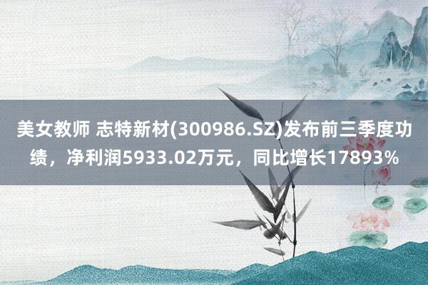 美女教师 志特新材(300986.SZ)发布前三季度功绩，净利润5933.02万元，同比增长17893%