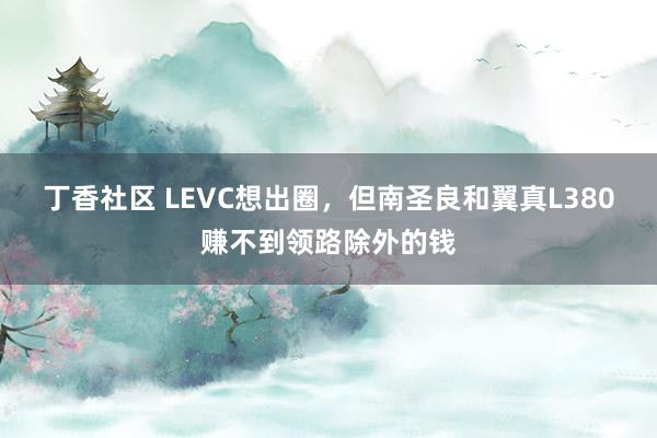 丁香社区 LEVC想出圈，但南圣良和翼真L380赚不到领路除外的钱