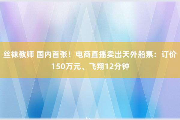 丝袜教师 国内首张！电商直播卖出天外船票：订价150万元、飞翔12分钟