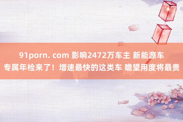 91porn. com 影响2472万车主 新能源车专属年检来了！增速最快的这类车 瞻望用度将最贵