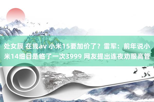 处女膜 在线av 小米15要加价了？雷军：前年说小米14细目是临了一次3999 网友提出连夜劝服高管